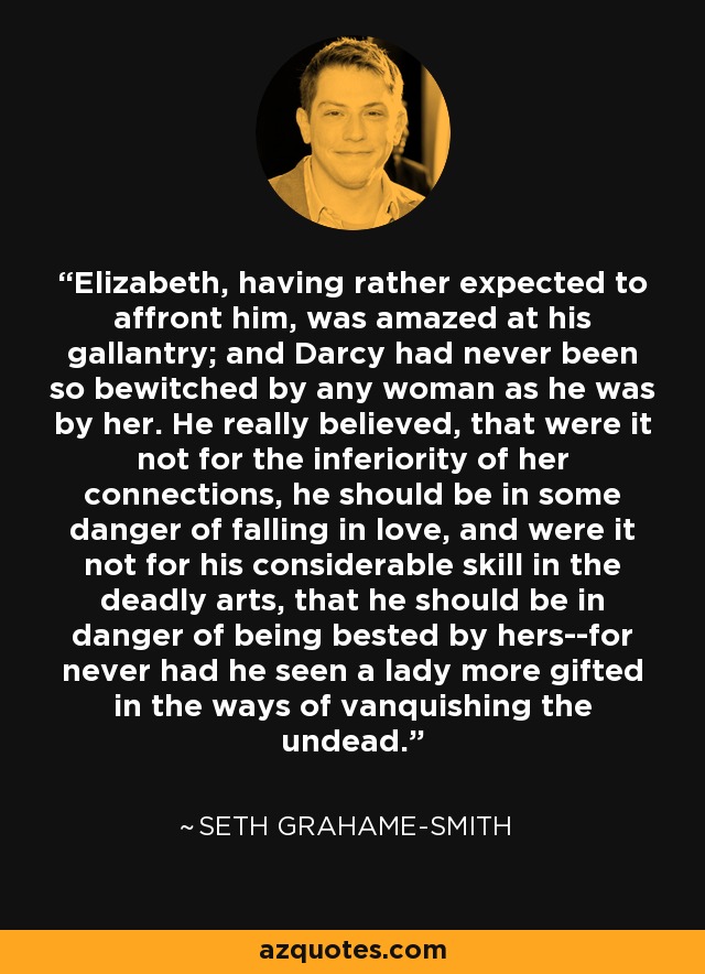 Elizabeth, having rather expected to affront him, was amazed at his gallantry; and Darcy had never been so bewitched by any woman as he was by her. He really believed, that were it not for the inferiority of her connections, he should be in some danger of falling in love, and were it not for his considerable skill in the deadly arts, that he should be in danger of being bested by hers--for never had he seen a lady more gifted in the ways of vanquishing the undead. - Seth Grahame-Smith