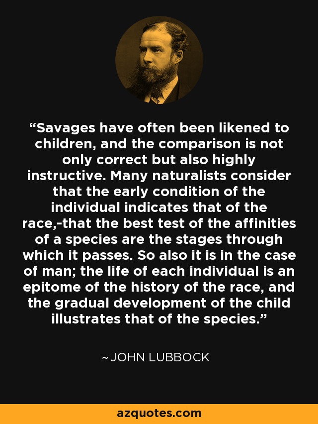 Savages have often been likened to children, and the comparison is not only correct but also highly instructive. Many naturalists consider that the early condition of the individual indicates that of the race,-that the best test of the affinities of a species are the stages through which it passes. So also it is in the case of man; the life of each individual is an epitome of the history of the race, and the gradual development of the child illustrates that of the species. - John Lubbock