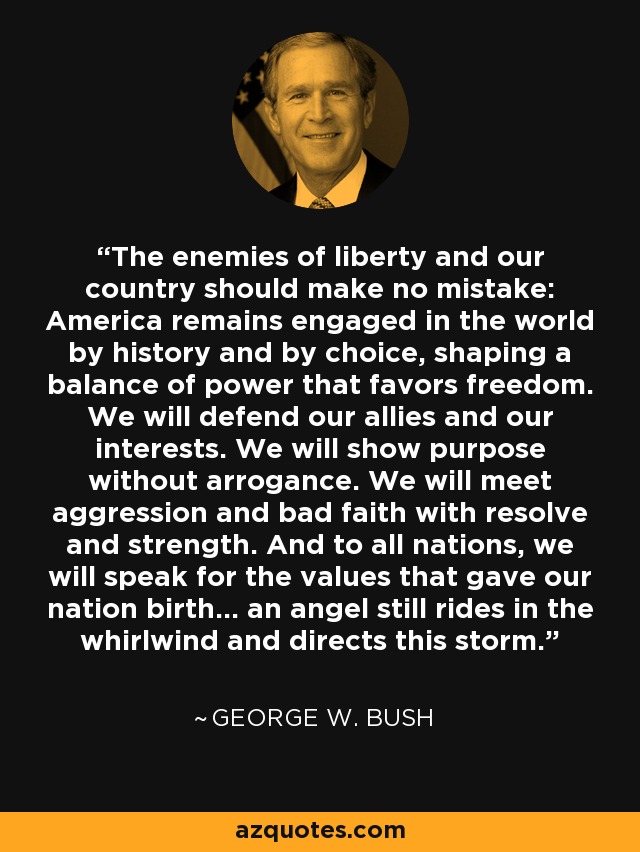The enemies of liberty and our country should make no mistake: America remains engaged in the world by history and by choice, shaping a balance of power that favors freedom. We will defend our allies and our interests. We will show purpose without arrogance. We will meet aggression and bad faith with resolve and strength. And to all nations, we will speak for the values that gave our nation birth... an angel still rides in the whirlwind and directs this storm. - George W. Bush