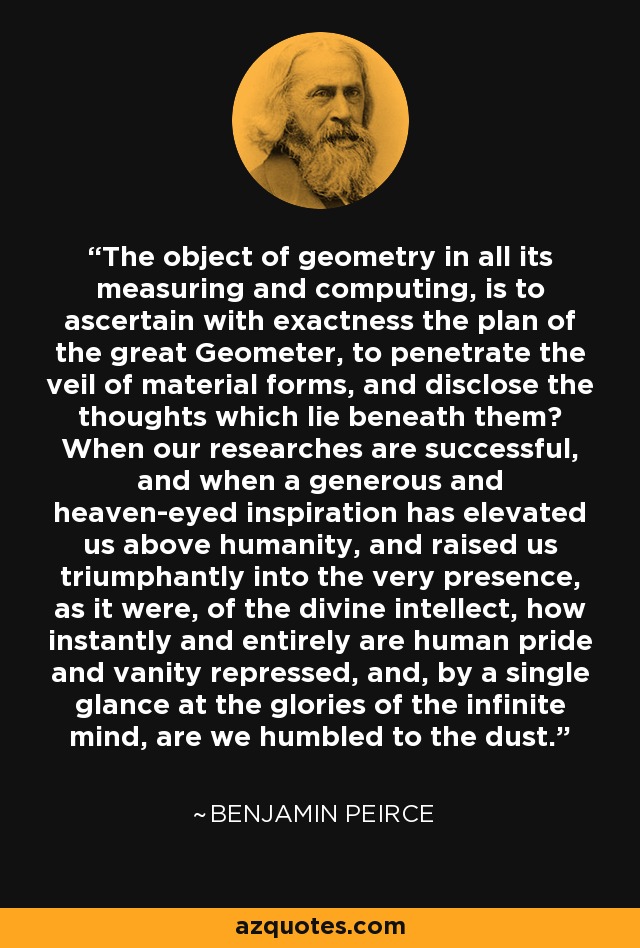 The object of geometry in all its measuring and computing, is to ascertain with exactness the plan of the great Geometer, to penetrate the veil of material forms, and disclose the thoughts which lie beneath them? When our researches are successful, and when a generous and heaven-eyed inspiration has elevated us above humanity, and raised us triumphantly into the very presence, as it were, of the divine intellect, how instantly and entirely are human pride and vanity repressed, and, by a single glance at the glories of the infinite mind, are we humbled to the dust. - Benjamin Peirce