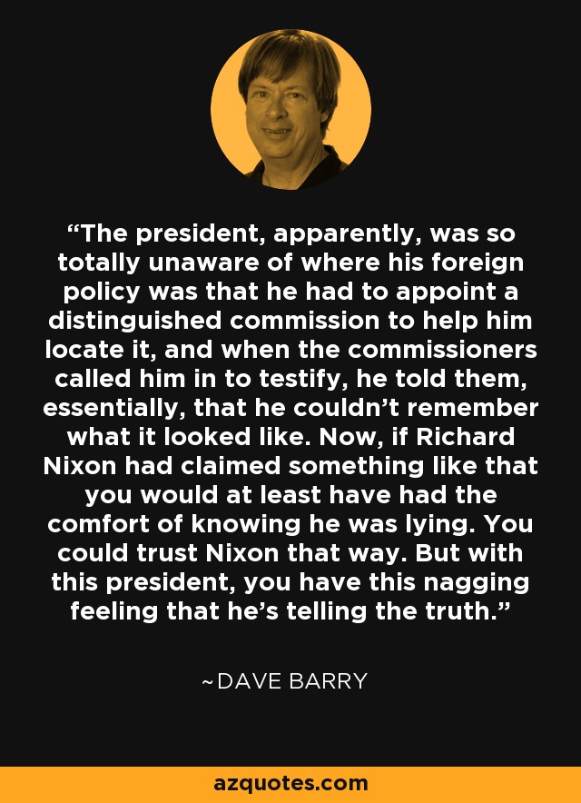 The president, apparently, was so totally unaware of where his foreign policy was that he had to appoint a distinguished commission to help him locate it, and when the commissioners called him in to testify, he told them, essentially, that he couldn't remember what it looked like. Now, if Richard Nixon had claimed something like that you would at least have had the comfort of knowing he was lying. You could trust Nixon that way. But with this president, you have this nagging feeling that he's telling the truth. - Dave Barry