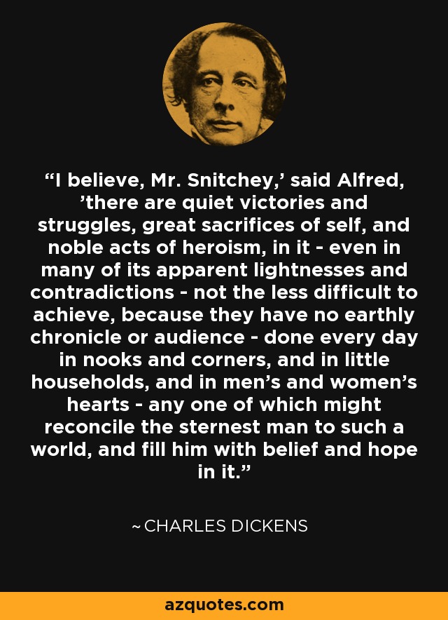 'I believe, Mr. Snitchey,' said Alfred, 'there are quiet victories and struggles, great sacrifices of self, and noble acts of heroism, in it - even in many of its apparent lightnesses and contradictions - not the less difficult to achieve, because they have no earthly chronicle or audience - done every day in nooks and corners, and in little households, and in men's and women's hearts - any one of which might reconcile the sternest man to such a world, and fill him with belief and hope in it. - Charles Dickens