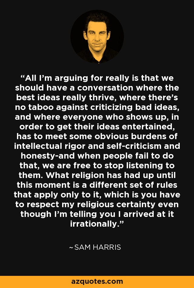 All I'm arguing for really is that we should have a conversation where the best ideas really thrive, where there's no taboo against criticizing bad ideas, and where everyone who shows up, in order to get their ideas entertained, has to meet some obvious burdens of intellectual rigor and self-criticism and honesty-and when people fail to do that, we are free to stop listening to them. What religion has had up until this moment is a different set of rules that apply only to it, which is you have to respect my religious certainty even though I'm telling you I arrived at it irrationally. - Sam Harris