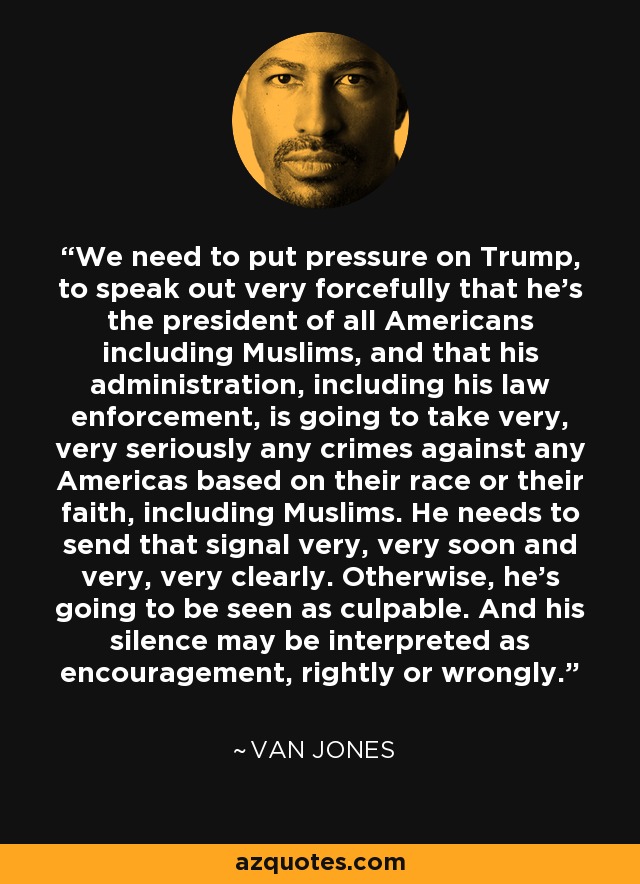 We need to put pressure on Trump, to speak out very forcefully that he's the president of all Americans including Muslims, and that his administration, including his law enforcement, is going to take very, very seriously any crimes against any Americas based on their race or their faith, including Muslims. He needs to send that signal very, very soon and very, very clearly. Otherwise, he's going to be seen as culpable. And his silence may be interpreted as encouragement, rightly or wrongly. - Van Jones