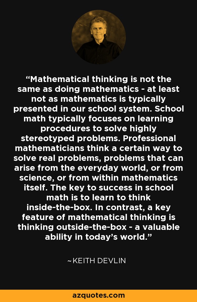 Mathematical thinking is not the same as doing mathematics - at least not as mathematics is typically presented in our school system. School math typically focuses on learning procedures to solve highly stereotyped problems. Professional mathematicians think a certain way to solve real problems, problems that can arise from the everyday world, or from science, or from within mathematics itself. The key to success in school math is to learn to think inside-the-box. In contrast, a key feature of mathematical thinking is thinking outside-the-box - a valuable ability in today's world. - Keith Devlin