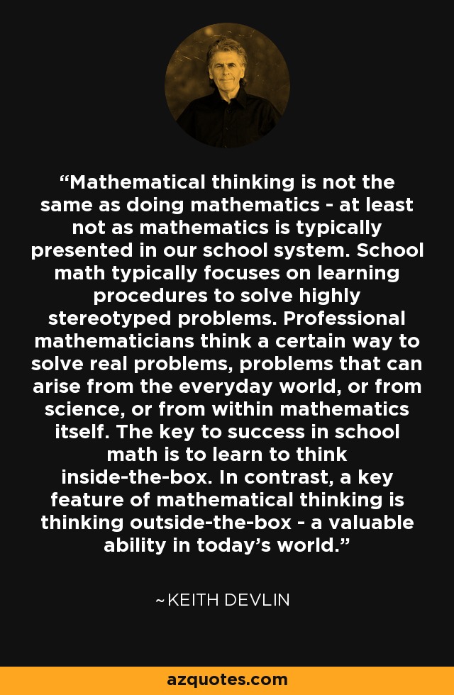 Mathematical thinking is not the same as doing mathematics - at least not as mathematics is typically presented in our school system. School math typically focuses on learning procedures to solve highly stereotyped problems. Professional mathematicians think a certain way to solve real problems, problems that can arise from the everyday world, or from science, or from within mathematics itself. The key to success in school math is to learn to think inside-the-box. In contrast, a key feature of mathematical thinking is thinking outside-the-box - a valuable ability in today's world. - Keith Devlin
