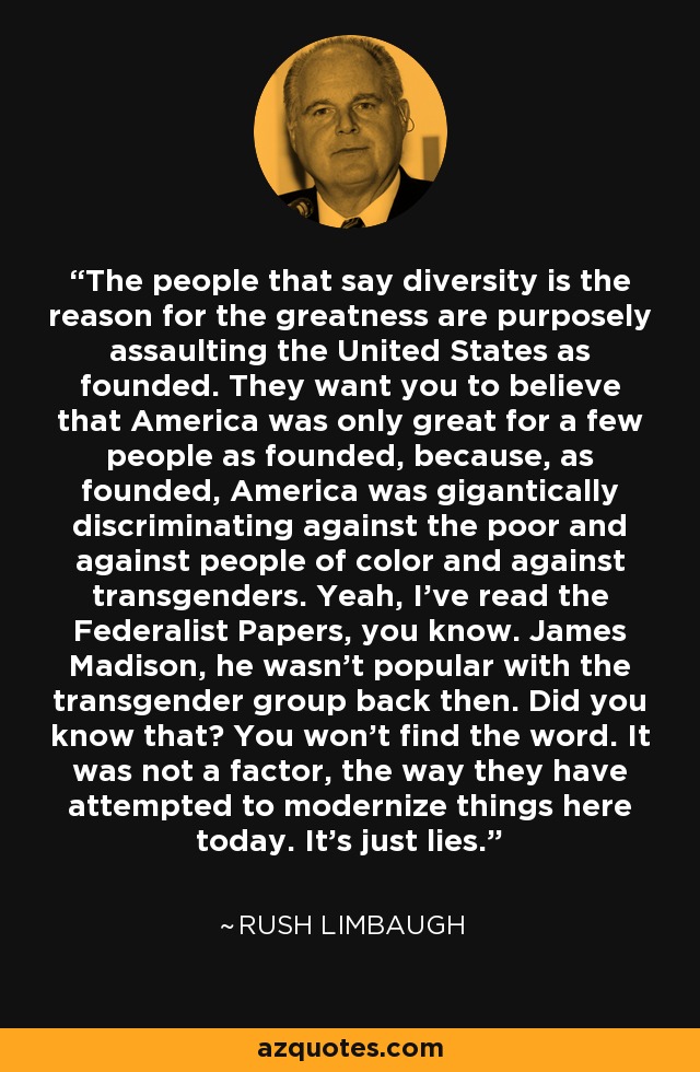 The people that say diversity is the reason for the greatness are purposely assaulting the United States as founded. They want you to believe that America was only great for a few people as founded, because, as founded, America was gigantically discriminating against the poor and against people of color and against transgenders. Yeah, I've read the Federalist Papers, you know. James Madison, he wasn't popular with the transgender group back then. Did you know that? You won't find the word. It was not a factor, the way they have attempted to modernize things here today. It's just lies. - Rush Limbaugh