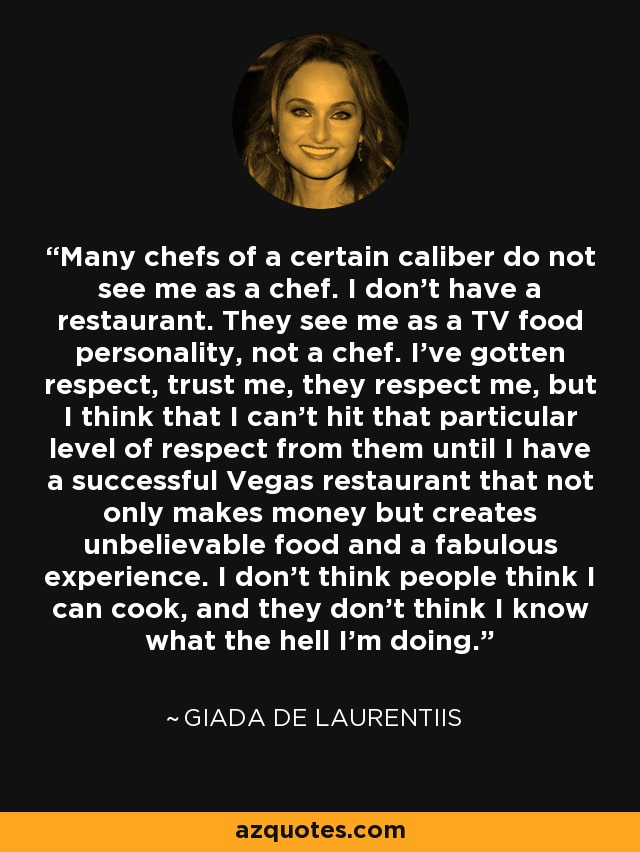 Many chefs of a certain caliber do not see me as a chef. I don't have a restaurant. They see me as a TV food personality, not a chef. I've gotten respect, trust me, they respect me, but I think that I can't hit that particular level of respect from them until I have a successful Vegas restaurant that not only makes money but creates unbelievable food and a fabulous experience. I don't think people think I can cook, and they don't think I know what the hell I'm doing. - Giada De Laurentiis
