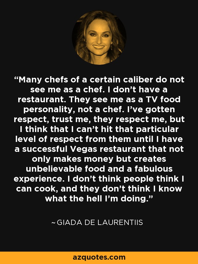 Many chefs of a certain caliber do not see me as a chef. I don't have a restaurant. They see me as a TV food personality, not a chef. I've gotten respect, trust me, they respect me, but I think that I can't hit that particular level of respect from them until I have a successful Vegas restaurant that not only makes money but creates unbelievable food and a fabulous experience. I don't think people think I can cook, and they don't think I know what the hell I'm doing. - Giada De Laurentiis