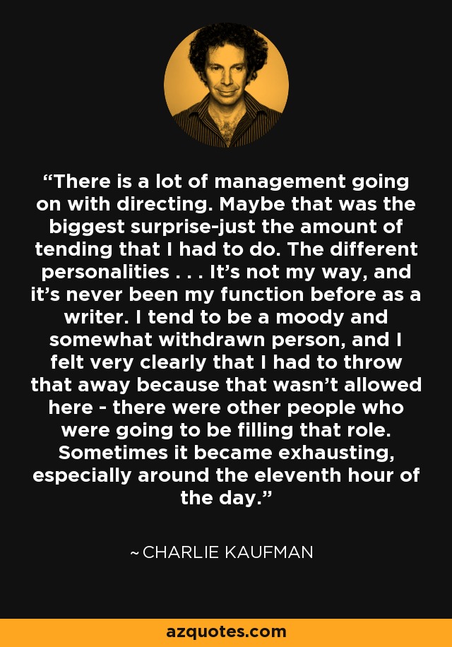 There is a lot of management going on with directing. Maybe that was the biggest surprise-just the amount of tending that I had to do. The different personalities . . . It's not my way, and it's never been my function before as a writer. I tend to be a moody and somewhat withdrawn person, and I felt very clearly that I had to throw that away because that wasn't allowed here - there were other people who were going to be filling that role. Sometimes it became exhausting, especially around the eleventh hour of the day. - Charlie Kaufman