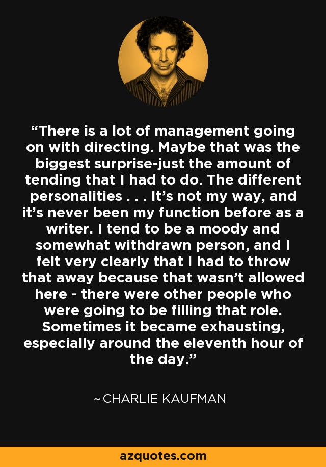 There is a lot of management going on with directing. Maybe that was the biggest surprise-just the amount of tending that I had to do. The different personalities . . . It's not my way, and it's never been my function before as a writer. I tend to be a moody and somewhat withdrawn person, and I felt very clearly that I had to throw that away because that wasn't allowed here - there were other people who were going to be filling that role. Sometimes it became exhausting, especially around the eleventh hour of the day. - Charlie Kaufman