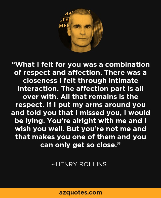 What I felt for you was a combination of respect and affection. There was a closeness I felt through intimate interaction. The affection part is all over with. All that remains is the respect. If I put my arms around you and told you that I missed you, I would be lying. You're alright with me and I wish you well. But you're not me and that makes you one of them and you can only get so close. - Henry Rollins