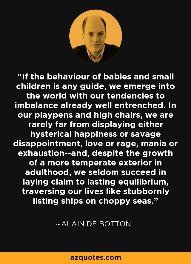 If the behaviour of babies and small children is any guide, we emerge into the world with our tendencies to imbalance already well entrenched. In our playpens and high chairs, we are rarely far from displaying either hysterical happiness or savage disappointment, love or rage, mania or exhaustion--and, despite the growth of a more temperate exterior in adulthood, we seldom succeed in laying claim to lasting equilibrium, traversing our lives like stubbornly listing ships on choppy seas. - Alain de Botton