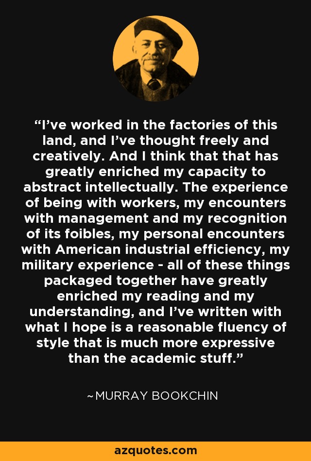 I've worked in the factories of this land, and I've thought freely and creatively. And I think that that has greatly enriched my capacity to abstract intellectually. The experience of being with workers, my encounters with management and my recognition of its foibles, my personal encounters with American industrial efficiency, my military experience - all of these things packaged together have greatly enriched my reading and my understanding, and I've written with what I hope is a reasonable fluency of style that is much more expressive than the academic stuff. - Murray Bookchin