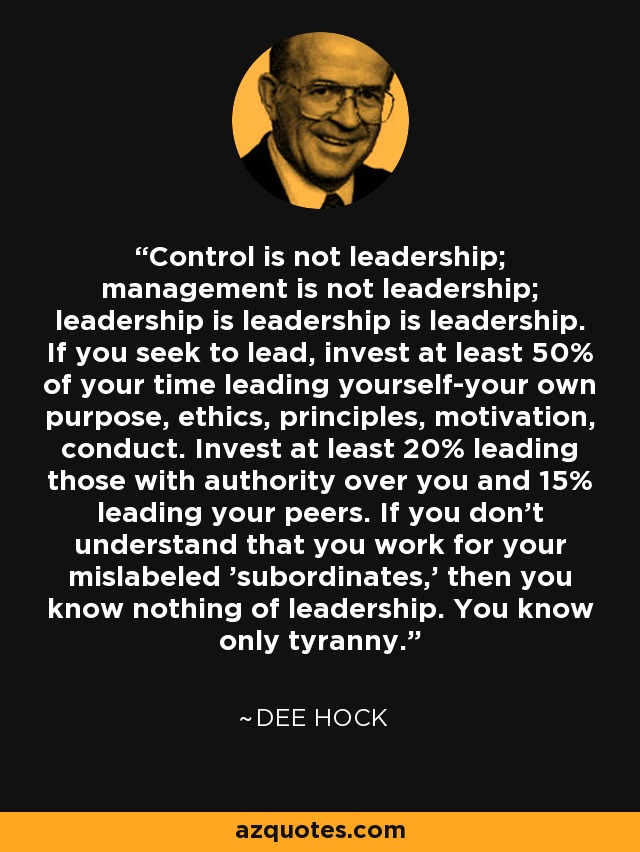 Control is not leadership; management is not leadership; leadership is leadership is leadership. If you seek to lead, invest at least 50% of your time leading yourself-your own purpose, ethics, principles, motivation, conduct. Invest at least 20% leading those with authority over you and 15% leading your peers. If you don't understand that you work for your mislabeled 'subordinates,' then you know nothing of leadership. You know only tyranny. - Dee Hock