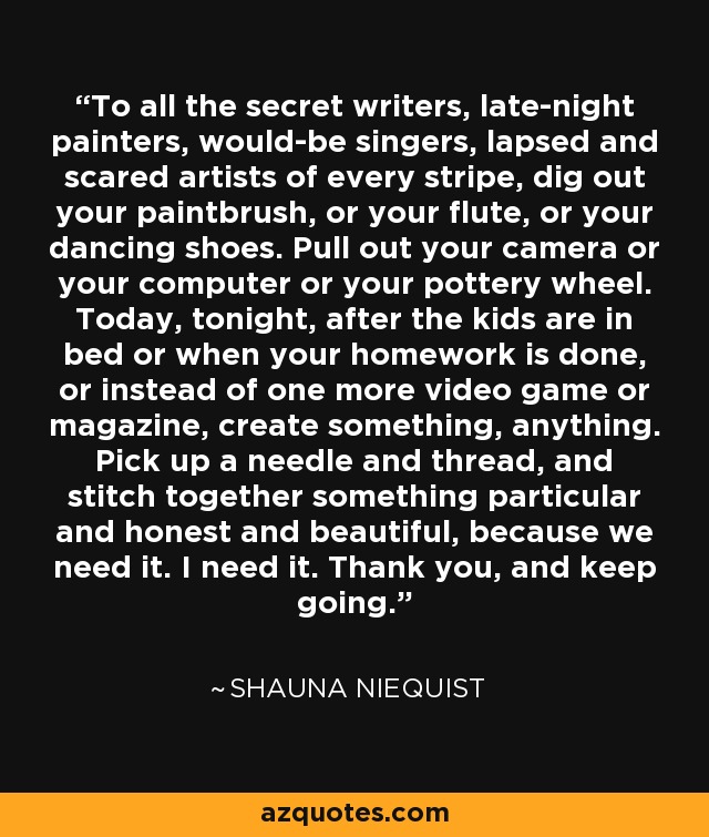 To all the secret writers, late-night painters, would-be singers, lapsed and scared artists of every stripe, dig out your paintbrush, or your flute, or your dancing shoes. Pull out your camera or your computer or your pottery wheel. Today, tonight, after the kids are in bed or when your homework is done, or instead of one more video game or magazine, create something, anything. Pick up a needle and thread, and stitch together something particular and honest and beautiful, because we need it. I need it. Thank you, and keep going. - Shauna Niequist