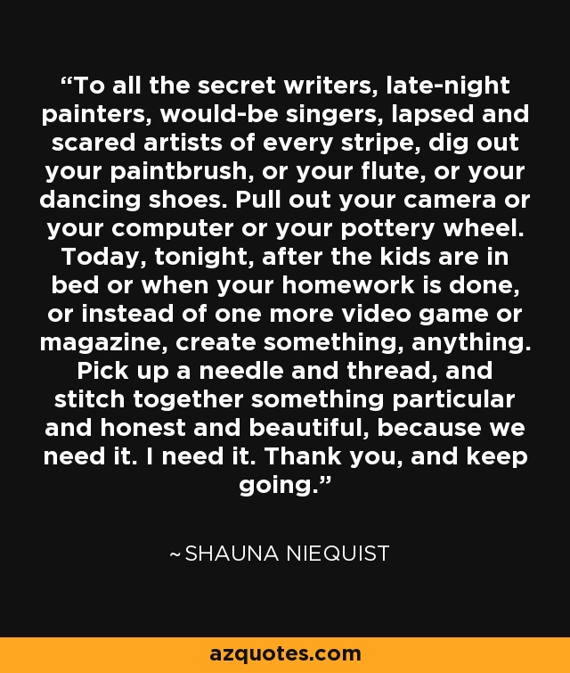 To all the secret writers, late-night painters, would-be singers, lapsed and scared artists of every stripe, dig out your paintbrush, or your flute, or your dancing shoes. Pull out your camera or your computer or your pottery wheel. Today, tonight, after the kids are in bed or when your homework is done, or instead of one more video game or magazine, create something, anything. Pick up a needle and thread, and stitch together something particular and honest and beautiful, because we need it. I need it. Thank you, and keep going. - Shauna Niequist