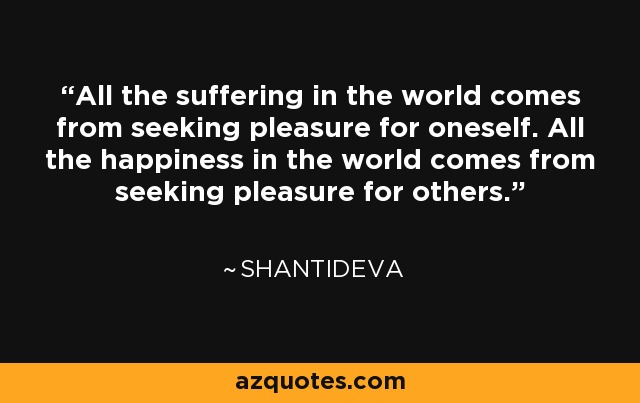 All the suffering in the world comes from seeking pleasure for oneself. All the happiness in the world comes from seeking pleasure for others. - Shantideva