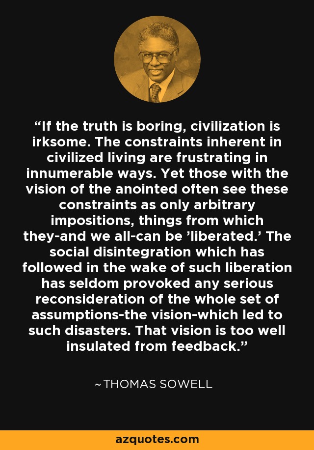 If the truth is boring, civilization is irksome. The constraints inherent in civilized living are frustrating in innumerable ways. Yet those with the vision of the anointed often see these constraints as only arbitrary impositions, things from which they-and we all-can be 'liberated.' The social disintegration which has followed in the wake of such liberation has seldom provoked any serious reconsideration of the whole set of assumptions-the vision-which led to such disasters. That vision is too well insulated from feedback. - Thomas Sowell