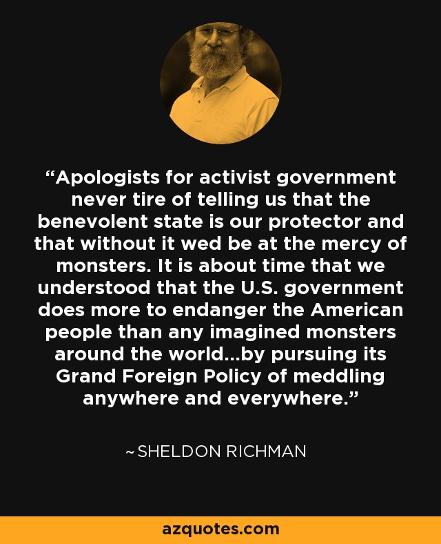 Apologists for activist government never tire of telling us that the benevolent state is our protector and that without it wed be at the mercy of monsters. It is about time that we understood that the U.S. government does more to endanger the American people than any imagined monsters around the world…by pursuing its Grand Foreign Policy of meddling anywhere and everywhere. - Sheldon Richman