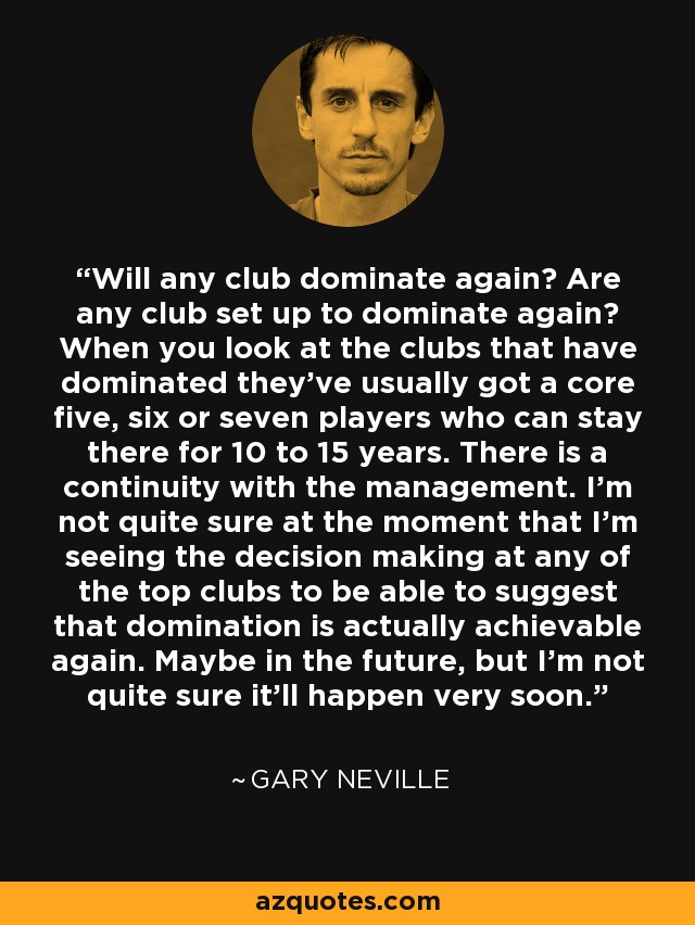 Will any club dominate again? Are any club set up to dominate again? When you look at the clubs that have dominated they've usually got a core five, six or seven players who can stay there for 10 to 15 years. There is a continuity with the management. I'm not quite sure at the moment that I'm seeing the decision making at any of the top clubs to be able to suggest that domination is actually achievable again. Maybe in the future, but I'm not quite sure it'll happen very soon. - Gary Neville