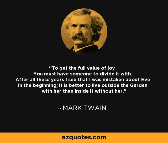 To get the full value of joy You must have someone to divide it with. After all these years I see that I was mistaken about Eve in the beginning; it is better to live outside the Garden with her than inside it without her. - Mark Twain