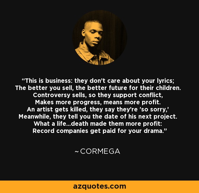 This is business: they don't care about your lyrics; The better you sell, the better future for their children. Controversy sells, so they support conflict, Makes more progress, means more profit. An artist gets killed, they say they're 'so sorry,' Meanwhile, they tell you the date of his next project. What a life...death made them more profit: Record companies get paid for your drama. - Cormega