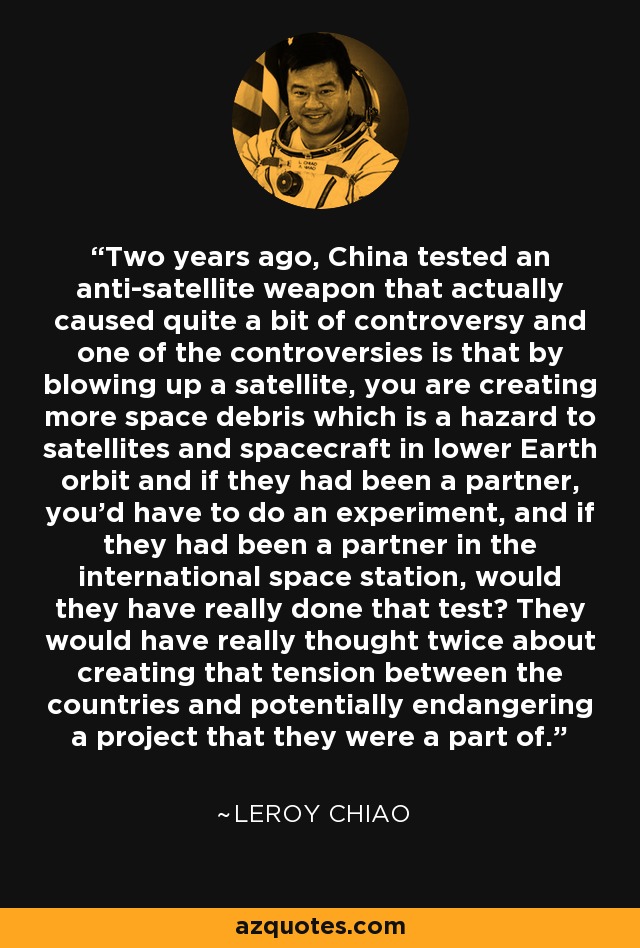 Two years ago, China tested an anti-satellite weapon that actually caused quite a bit of controversy and one of the controversies is that by blowing up a satellite, you are creating more space debris which is a hazard to satellites and spacecraft in lower Earth orbit and if they had been a partner, you'd have to do an experiment, and if they had been a partner in the international space station, would they have really done that test? They would have really thought twice about creating that tension between the countries and potentially endangering a project that they were a part of. - Leroy Chiao