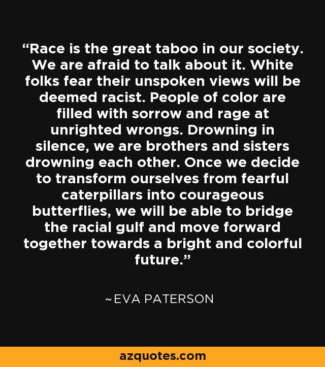 Race is the great taboo in our society. We are afraid to talk about it. White folks fear their unspoken views will be deemed racist. People of color are filled with sorrow and rage at unrighted wrongs. Drowning in silence, we are brothers and sisters drowning each other. Once we decide to transform ourselves from fearful caterpillars into courageous butterflies, we will be able to bridge the racial gulf and move forward together towards a bright and colorful future. - Eva Paterson