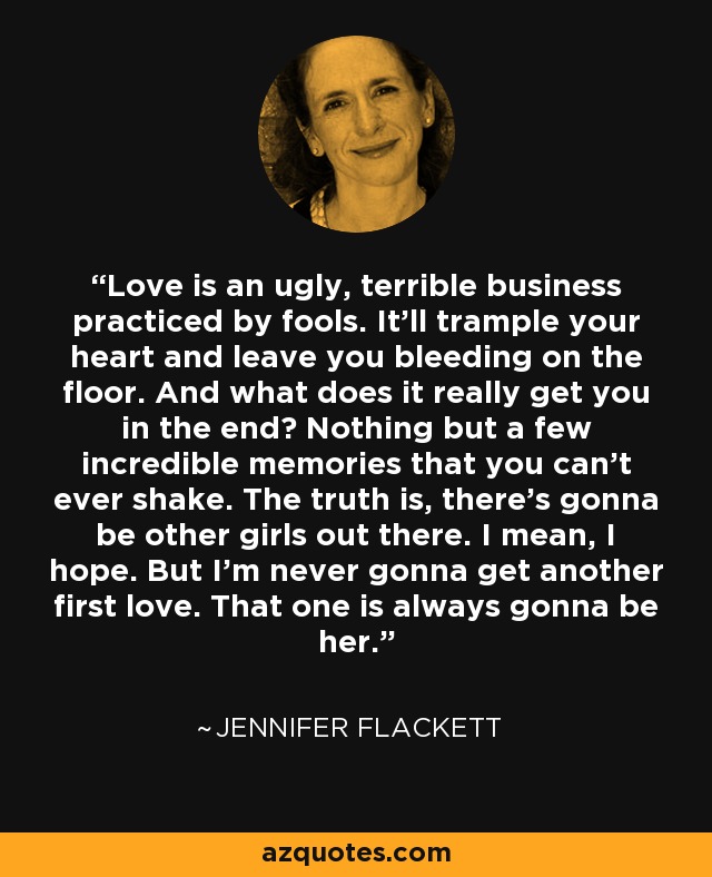 Love is an ugly, terrible business practiced by fools. It’ll trample your heart and leave you bleeding on the floor. And what does it really get you in the end? Nothing but a few incredible memories that you can’t ever shake. The truth is, there’s gonna be other girls out there. I mean, I hope. But I’m never gonna get another first love. That one is always gonna be her. - Jennifer Flackett