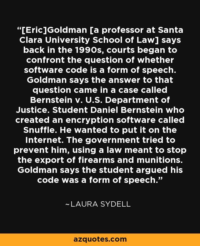 [Eric]Goldman [a professor at Santa Clara University School of Law] says back in the 1990s, courts began to confront the question of whether software code is a form of speech. Goldman says the answer to that question came in a case called Bernstein v. U.S. Department of Justice. Student Daniel Bernstein who created an encryption software called Snuffle. He wanted to put it on the Internet. The government tried to prevent him, using a law meant to stop the export of firearms and munitions. Goldman says the student argued his code was a form of speech. - Laura Sydell