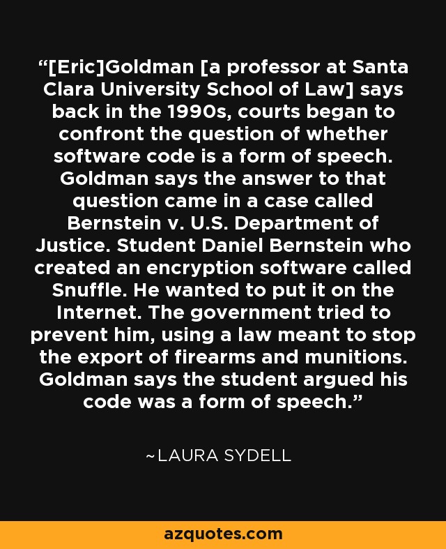 [Eric]Goldman [a professor at Santa Clara University School of Law] says back in the 1990s, courts began to confront the question of whether software code is a form of speech. Goldman says the answer to that question came in a case called Bernstein v. U.S. Department of Justice. Student Daniel Bernstein who created an encryption software called Snuffle. He wanted to put it on the Internet. The government tried to prevent him, using a law meant to stop the export of firearms and munitions. Goldman says the student argued his code was a form of speech. - Laura Sydell