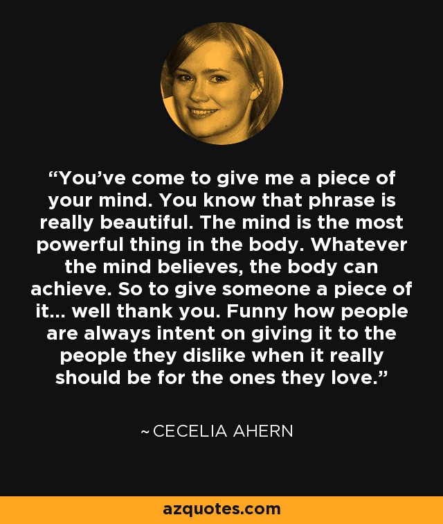 You've come to give me a piece of your mind. You know that phrase is really beautiful. The mind is the most powerful thing in the body. Whatever the mind believes, the body can achieve. So to give someone a piece of it... well thank you. Funny how people are always intent on giving it to the people they dislike when it really should be for the ones they love. - Cecelia Ahern