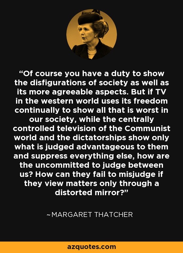 Of course you have a duty to show the disfigurations of society as well as its more agreeable aspects. But if TV in the western world uses its freedom continually to show all that is worst in our society, while the centrally controlled television of the Communist world and the dictatorships show only what is judged advantageous to them and suppress everything else, how are the uncommitted to judge between us? How can they fail to misjudge if they view matters only through a distorted mirror? - Margaret Thatcher