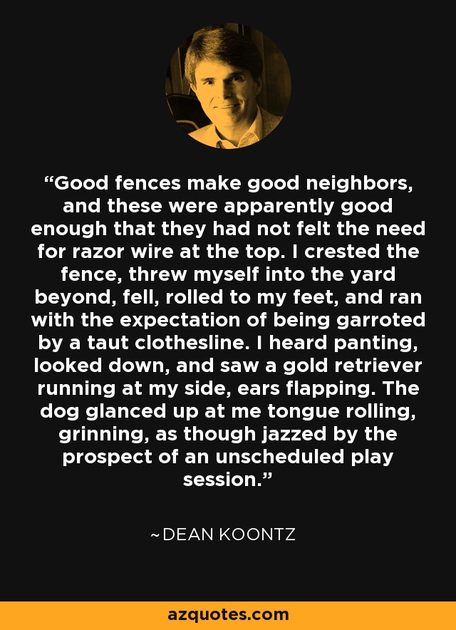 Good fences make good neighbors, and these were apparently good enough that they had not felt the need for razor wire at the top. I crested the fence, threw myself into the yard beyond, fell, rolled to my feet, and ran with the expectation of being garroted by a taut clothesline. I heard panting, looked down, and saw a gold retriever running at my side, ears flapping. The dog glanced up at me tongue rolling, grinning, as though jazzed by the prospect of an unscheduled play session. - Dean Koontz