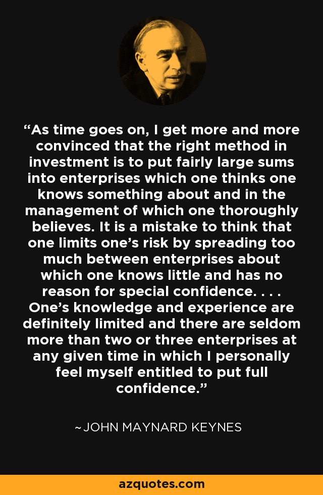 As time goes on, I get more and more convinced that the right method in investment is to put fairly large sums into enterprises which one thinks one knows something about and in the management of which one thoroughly believes. It is a mistake to think that one limits one's risk by spreading too much between enterprises about which one knows little and has no reason for special confidence. . . . One's knowledge and experience are definitely limited and there are seldom more than two or three enterprises at any given time in which I personally feel myself entitled to put full confidence. - John Maynard Keynes