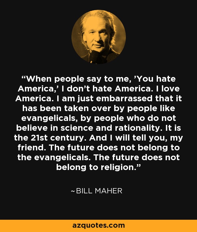 When people say to me, 'You hate America,' I don't hate America. I love America. I am just embarrassed that it has been taken over by people like evangelicals, by people who do not believe in science and rationality. It is the 21st century. And I will tell you, my friend. The future does not belong to the evangelicals. The future does not belong to religion. - Bill Maher
