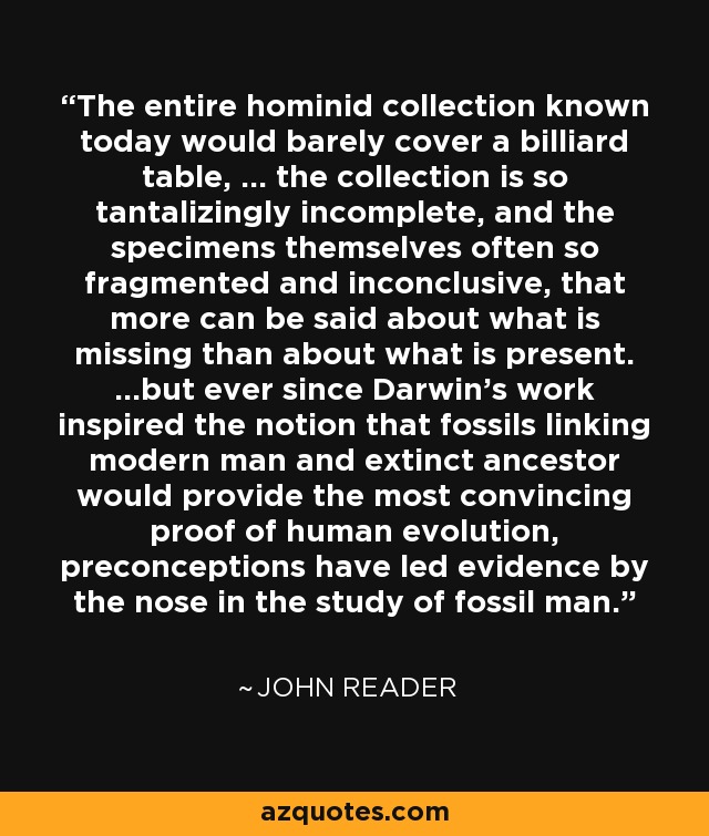 The entire hominid collection known today would barely cover a billiard table, ... the collection is so tantalizingly incomplete, and the specimens themselves often so fragmented and inconclusive, that more can be said about what is missing than about what is present. ...but ever since Darwin's work inspired the notion that fossils linking modern man and extinct ancestor would provide the most convincing proof of human evolution, preconceptions have led evidence by the nose in the study of fossil man. - John Reader