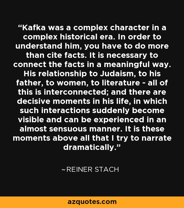 Kafka was a complex character in a complex historical era. In order to understand him, you have to do more than cite facts. It is necessary to connect the facts in a meaningful way. His relationship to Judaism, to his father, to women, to literature - all of this is interconnected; and there are decisive moments in his life, in which such interactions suddenly become visible and can be experienced in an almost sensuous manner. It is these moments above all that I try to narrate dramatically. - Reiner Stach