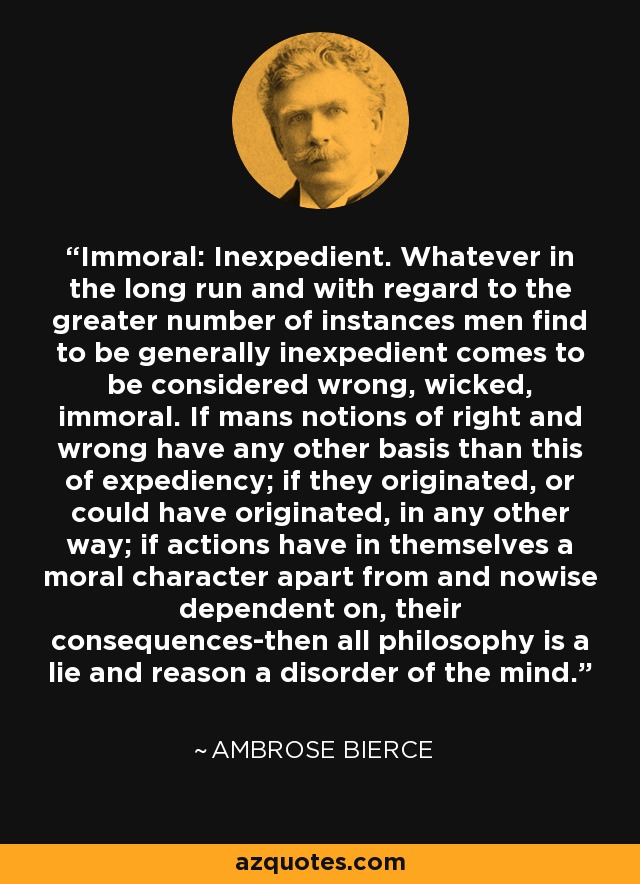 Immoral: Inexpedient. Whatever in the long run and with regard to the greater number of instances men find to be generally inexpedient comes to be considered wrong, wicked, immoral. If mans notions of right and wrong have any other basis than this of expediency; if they originated, or could have originated, in any other way; if actions have in themselves a moral character apart from and nowise dependent on, their consequences-then all philosophy is a lie and reason a disorder of the mind. - Ambrose Bierce