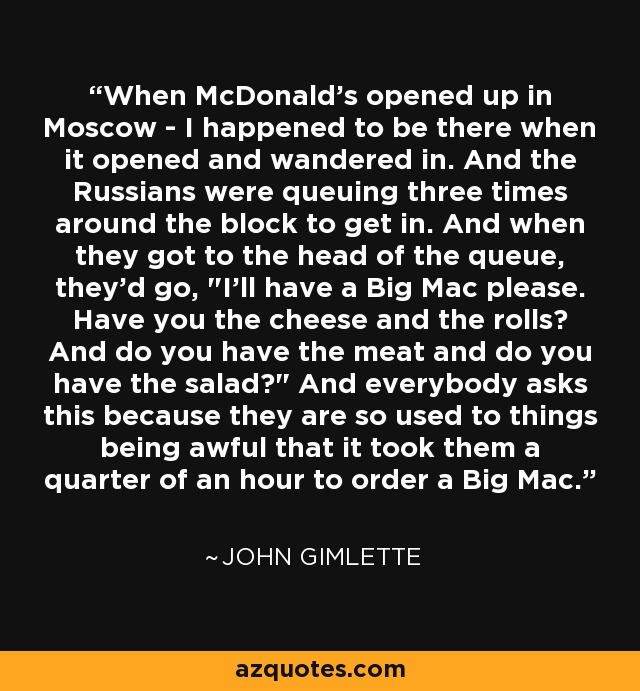 When McDonald's opened up in Moscow - I happened to be there when it opened and wandered in. And the Russians were queuing three times around the block to get in. And when they got to the head of the queue, they'd go, 