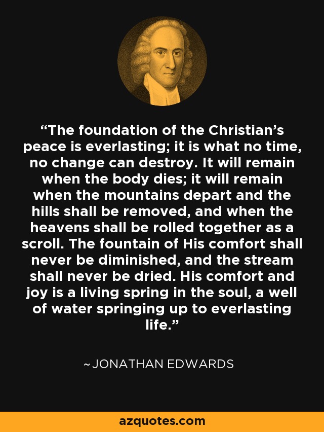 The foundation of the Christian's peace is everlasting; it is what no time, no change can destroy. It will remain when the body dies; it will remain when the mountains depart and the hills shall be removed, and when the heavens shall be rolled together as a scroll. The fountain of His comfort shall never be diminished, and the stream shall never be dried. His comfort and joy is a living spring in the soul, a well of water springing up to everlasting life. - Jonathan Edwards