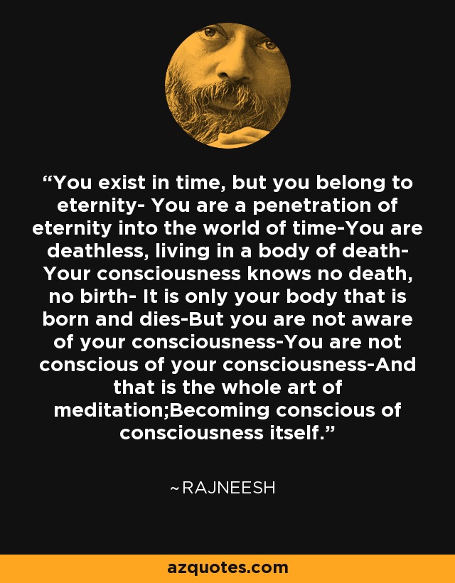 You exist in time, but you belong to eternity- You are a penetration of eternity into the world of time-You are deathless, living in a body of death- Your consciousness knows no death, no birth- It is only your body that is born and dies-But you are not aware of your consciousness-You are not conscious of your consciousness-And that is the whole art of meditation;Becoming conscious of consciousness itself. - Rajneesh