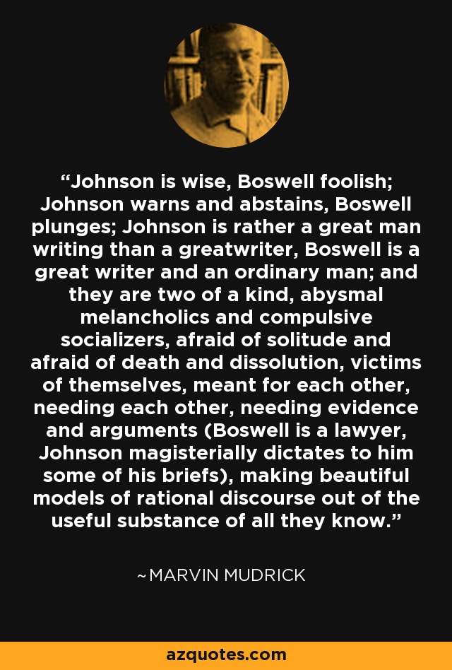 Johnson is wise, Boswell foolish; Johnson warns and abstains, Boswell plunges; Johnson is rather a great man writing than a greatwriter, Boswell is a great writer and an ordinary man; and they are two of a kind, abysmal melancholics and compulsive socializers, afraid of solitude and afraid of death and dissolution, victims of themselves, meant for each other, needing each other, needing evidence and arguments (Boswell is a lawyer, Johnson magisterially dictates to him some of his briefs), making beautiful models of rational discourse out of the useful substance of all they know. - Marvin Mudrick
