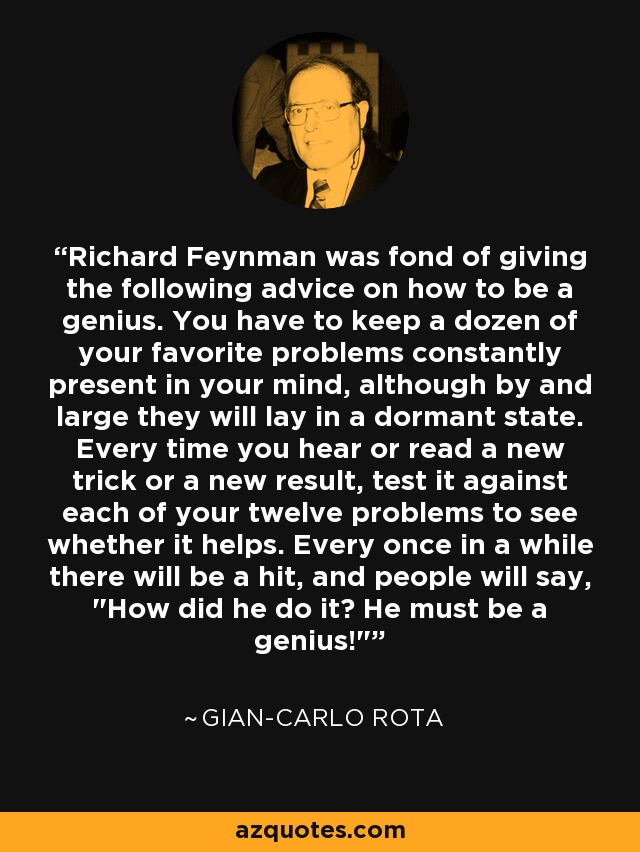 Richard Feynman was fond of giving the following advice on how to be a genius. You have to keep a dozen of your favorite problems constantly present in your mind, although by and large they will lay in a dormant state. Every time you hear or read a new trick or a new result, test it against each of your twelve problems to see whether it helps. Every once in a while there will be a hit, and people will say, 