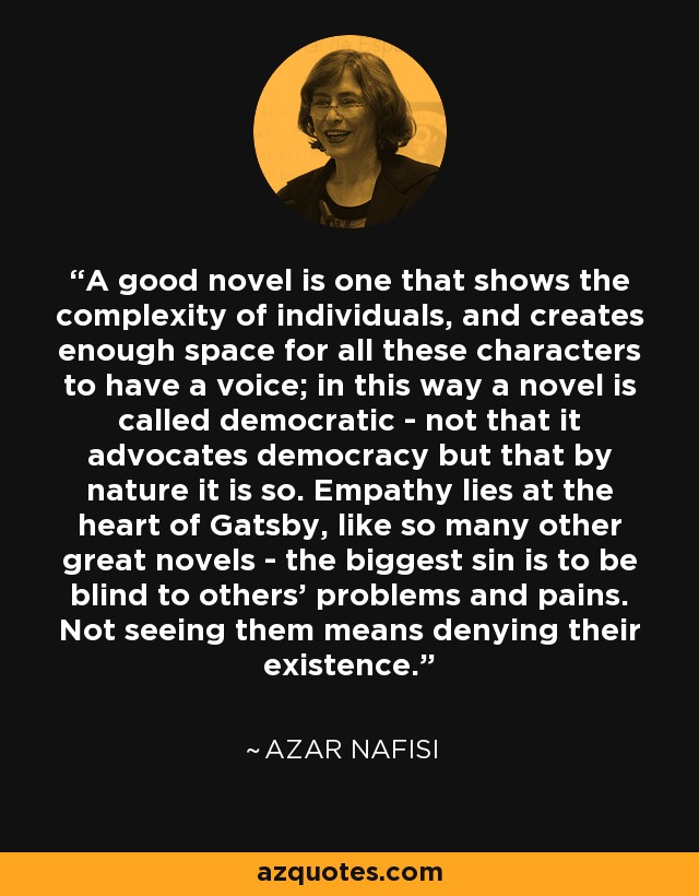 A good novel is one that shows the complexity of individuals, and creates enough space for all these characters to have a voice; in this way a novel is called democratic - not that it advocates democracy but that by nature it is so. Empathy lies at the heart of Gatsby, like so many other great novels - the biggest sin is to be blind to others' problems and pains. Not seeing them means denying their existence. - Azar Nafisi