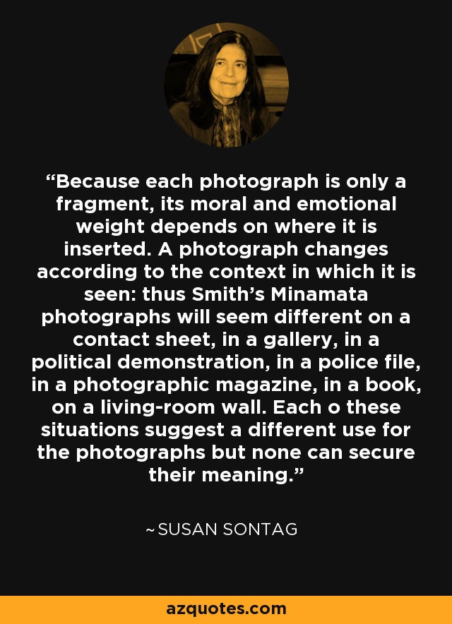 Because each photograph is only a fragment, its moral and emotional weight depends on where it is inserted. A photograph changes according to the context in which it is seen: thus Smith's Minamata photographs will seem different on a contact sheet, in a gallery, in a political demonstration, in a police file, in a photographic magazine, in a book, on a living-room wall. Each o these situations suggest a different use for the photographs but none can secure their meaning. - Susan Sontag