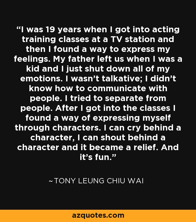 I was 19 years when I got into acting training classes at a TV station and then I found a way to express my feelings. My father left us when I was a kid and I just shut down all of my emotions. I wasn't talkative; I didn't know how to communicate with people. I tried to separate from people. After I got into the classes I found a way of expressing myself through characters. I can cry behind a character, I can shout behind a character and it became a relief. And it's fun. - Tony Leung Chiu Wai