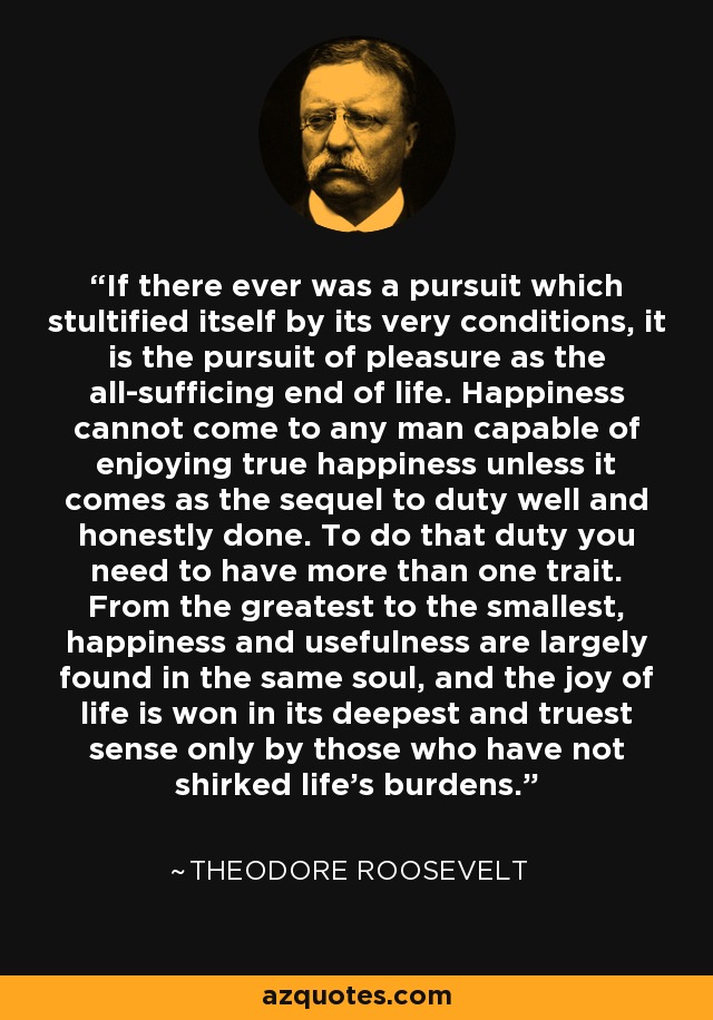 If there ever was a pursuit which stultified itself by its very conditions, it is the pursuit of pleasure as the all-sufficing end of life. Happiness cannot come to any man capable of enjoying true happiness unless it comes as the sequel to duty well and honestly done. To do that duty you need to have more than one trait. From the greatest to the smallest, happiness and usefulness are largely found in the same soul, and the joy of life is won in its deepest and truest sense only by those who have not shirked life's burdens. - Theodore Roosevelt