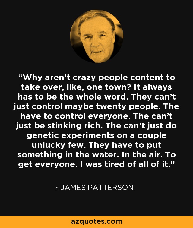 Why aren't crazy people content to take over, like, one town? It always has to be the whole word. They can't just control maybe twenty people. The have to control everyone. The can't just be stinking rich. The can't just do genetic experiments on a couple unlucky few. They have to put something in the water. In the air. To get everyone. I was tired of all of it. - James Patterson